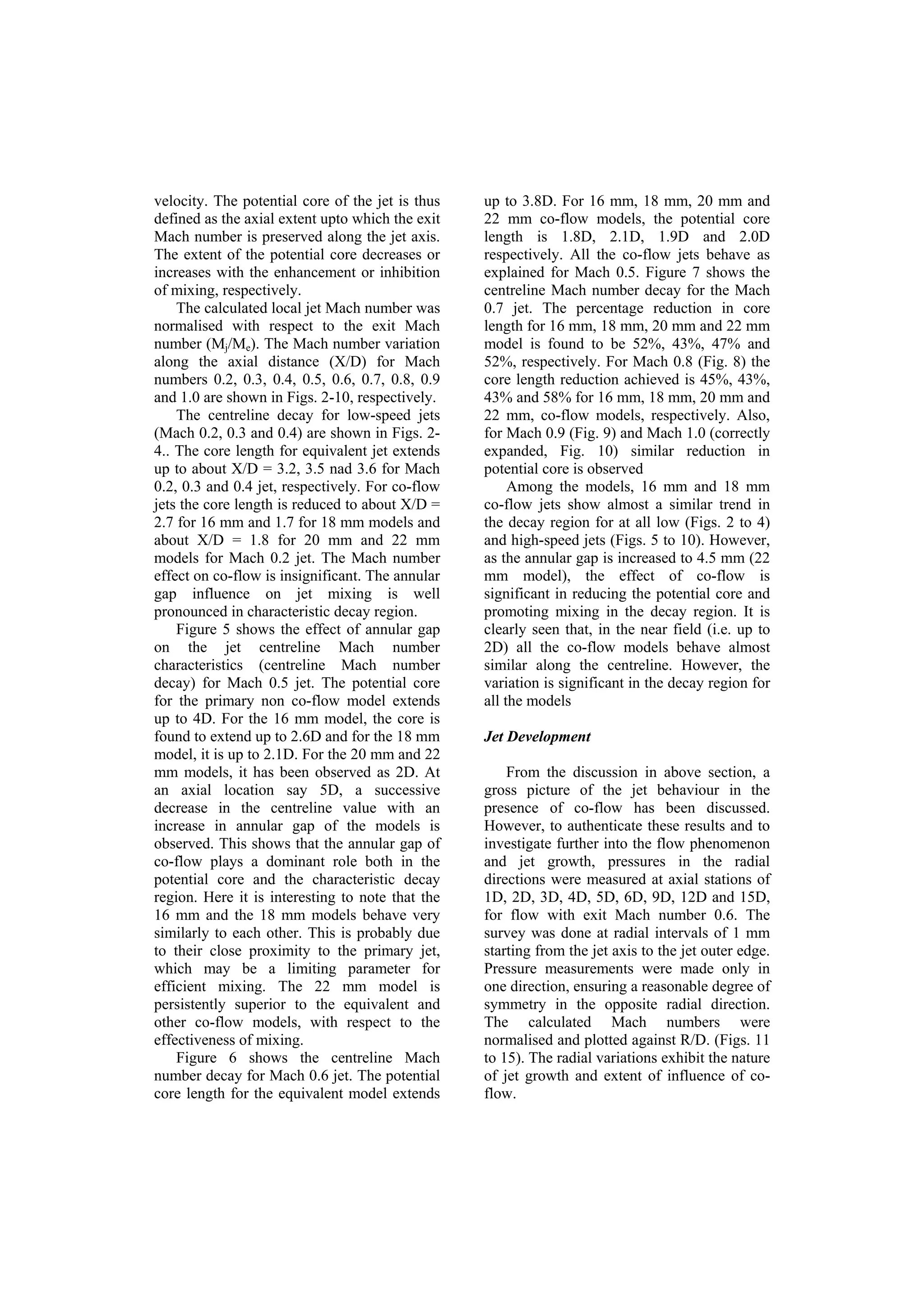 velocity. The potential core of the jet is thus
defined as the axial extent upto which the exit
Mach number is preserved along the jet axis.
The extent of the potential core decreases or
increases with the enhancement or inhibition
of mixing, respectively.
The calculated local jet Mach number was
normalised with respect to the exit Mach
number (Mj/Me). The Mach number variation
along the axial distance (X/D) for Mach
numbers 0.2, 0.3, 0.4, 0.5, 0.6, 0.7, 0.8, 0.9
and 1.0 are shown in Figs. 2-10, respectively.
The centreline decay for low-speed jets
(Mach 0.2, 0.3 and 0.4) are shown in Figs. 2-
4.. The core length for equivalent jet extends
up to about X/D = 3.2, 3.5 nad 3.6 for Mach
0.2, 0.3 and 0.4 jet, respectively. For co-flow
jets the core length is reduced to about X/D =
2.7 for 16 mm and 1.7 for 18 mm models and
about X/D = 1.8 for 20 mm and 22 mm
models for Mach 0.2 jet. The Mach number
effect on co-flow is insignificant. The annular
gap influence on jet mixing is well
pronounced in characteristic decay region.
Figure 5 shows the effect of annular gap
on the jet centreline Mach number
characteristics (centreline Mach number
decay) for Mach 0.5 jet. The potential core
for the primary non co-flow model extends
up to 4D. For the 16 mm model, the core is
found to extend up to 2.6D and for the 18 mm
model, it is up to 2.1D. For the 20 mm and 22
mm models, it has been observed as 2D. At
an axial location say 5D, a successive
decrease in the centreline value with an
increase in annular gap of the models is
observed. This shows that the annular gap of
co-flow plays a dominant role both in the
potential core and the characteristic decay
region. Here it is interesting to note that the
16 mm and the 18 mm models behave very
similarly to each other. This is probably due
to their close proximity to the primary jet,
which may be a limiting parameter for
efficient mixing. The 22 mm model is
persistently superior to the equivalent and
other co-flow models, with respect to the
effectiveness of mixing.
Figure 6 shows the centreline Mach
number decay for Mach 0.6 jet. The potential
core length for the equivalent model extends
up to 3.8D. For 16 mm, 18 mm, 20 mm and
22 mm co-flow models, the potential core
length is 1.8D, 2.1D, 1.9D and 2.0D
respectively. All the co-flow jets behave as
explained for Mach 0.5. Figure 7 shows the
centreline Mach number decay for the Mach
0.7 jet. The percentage reduction in core
length for 16 mm, 18 mm, 20 mm and 22 mm
model is found to be 52%, 43%, 47% and
52%, respectively. For Mach 0.8 (Fig. 8) the
core length reduction achieved is 45%, 43%,
43% and 58% for 16 mm, 18 mm, 20 mm and
22 mm, co-flow models, respectively. Also,
for Mach 0.9 (Fig. 9) and Mach 1.0 (correctly
expanded, Fig. 10) similar reduction in
potential core is observed
Among the models, 16 mm and 18 mm
co-flow jets show almost a similar trend in
the decay region for at all low (Figs. 2 to 4)
and high-speed jets (Figs. 5 to 10). However,
as the annular gap is increased to 4.5 mm (22
mm model), the effect of co-flow is
significant in reducing the potential core and
promoting mixing in the decay region. It is
clearly seen that, in the near field (i.e. up to
2D) all the co-flow models behave almost
similar along the centreline. However, the
variation is significant in the decay region for
all the models
Jet Development
From the discussion in above section, a
gross picture of the jet behaviour in the
presence of co-flow has been discussed.
However, to authenticate these results and to
investigate further into the flow phenomenon
and jet growth, pressures in the radial
directions were measured at axial stations of
1D, 2D, 3D, 4D, 5D, 6D, 9D, 12D and 15D,
for flow with exit Mach number 0.6. The
survey was done at radial intervals of 1 mm
starting from the jet axis to the jet outer edge.
Pressure measurements were made only in
one direction, ensuring a reasonable degree of
symmetry in the opposite radial direction.
The calculated Mach numbers were
normalised and plotted against R/D. (Figs. 11
to 15). The radial variations exhibit the nature
of jet growth and extent of influence of co-
flow.
 