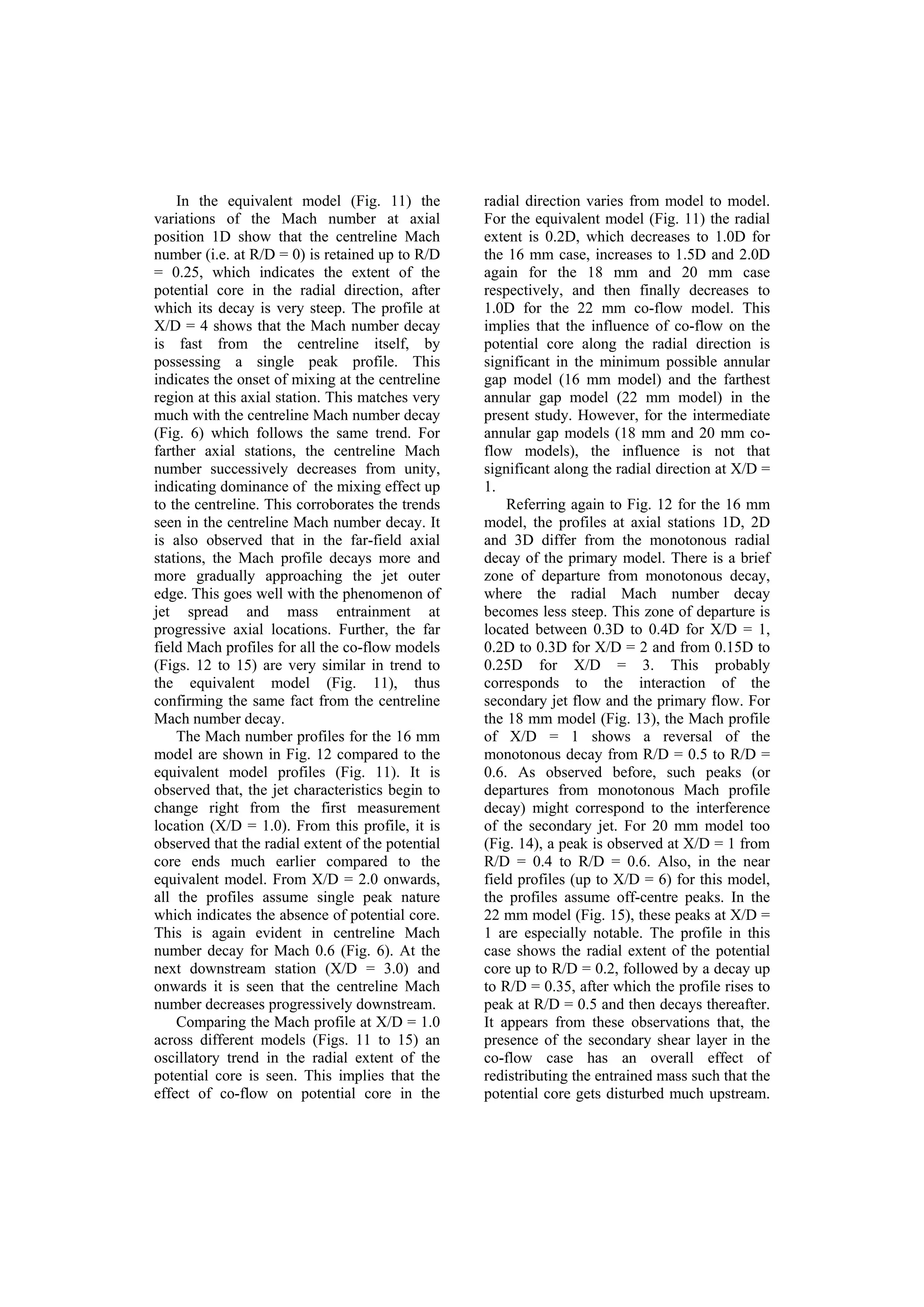 In the equivalent model (Fig. 11) the
variations of the Mach number at axial
position 1D show that the centreline Mach
number (i.e. at R/D = 0) is retained up to R/D
= 0.25, which indicates the extent of the
potential core in the radial direction, after
which its decay is very steep. The profile at
X/D = 4 shows that the Mach number decay
is fast from the centreline itself, by
possessing a single peak profile. This
indicates the onset of mixing at the centreline
region at this axial station. This matches very
much with the centreline Mach number decay
(Fig. 6) which follows the same trend. For
farther axial stations, the centreline Mach
number successively decreases from unity,
indicating dominance of the mixing effect up
to the centreline. This corroborates the trends
seen in the centreline Mach number decay. It
is also observed that in the far-field axial
stations, the Mach profile decays more and
more gradually approaching the jet outer
edge. This goes well with the phenomenon of
jet spread and mass entrainment at
progressive axial locations. Further, the far
field Mach profiles for all the co-flow models
(Figs. 12 to 15) are very similar in trend to
the equivalent model (Fig. 11), thus
confirming the same fact from the centreline
Mach number decay.
The Mach number profiles for the 16 mm
model are shown in Fig. 12 compared to the
equivalent model profiles (Fig. 11). It is
observed that, the jet characteristics begin to
change right from the first measurement
location (X/D = 1.0). From this profile, it is
observed that the radial extent of the potential
core ends much earlier compared to the
equivalent model. From X/D = 2.0 onwards,
all the profiles assume single peak nature
which indicates the absence of potential core.
This is again evident in centreline Mach
number decay for Mach 0.6 (Fig. 6). At the
next downstream station (X/D = 3.0) and
onwards it is seen that the centreline Mach
number decreases progressively downstream.
Comparing the Mach profile at X/D = 1.0
across different models (Figs. 11 to 15) an
oscillatory trend in the radial extent of the
potential core is seen. This implies that the
effect of co-flow on potential core in the
radial direction varies from model to model.
For the equivalent model (Fig. 11) the radial
extent is 0.2D, which decreases to 1.0D for
the 16 mm case, increases to 1.5D and 2.0D
again for the 18 mm and 20 mm case
respectively, and then finally decreases to
1.0D for the 22 mm co-flow model. This
implies that the influence of co-flow on the
potential core along the radial direction is
significant in the minimum possible annular
gap model (16 mm model) and the farthest
annular gap model (22 mm model) in the
present study. However, for the intermediate
annular gap models (18 mm and 20 mm co-
flow models), the influence is not that
significant along the radial direction at X/D =
1.
Referring again to Fig. 12 for the 16 mm
model, the profiles at axial stations 1D, 2D
and 3D differ from the monotonous radial
decay of the primary model. There is a brief
zone of departure from monotonous decay,
where the radial Mach number decay
becomes less steep. This zone of departure is
located between 0.3D to 0.4D for X/D = 1,
0.2D to 0.3D for X/D = 2 and from 0.15D to
0.25D for X/D = 3. This probably
corresponds to the interaction of the
secondary jet flow and the primary flow. For
the 18 mm model (Fig. 13), the Mach profile
of X/D = 1 shows a reversal of the
monotonous decay from R/D = 0.5 to R/D =
0.6. As observed before, such peaks (or
departures from monotonous Mach profile
decay) might correspond to the interference
of the secondary jet. For 20 mm model too
(Fig. 14), a peak is observed at X/D = 1 from
R/D = 0.4 to R/D = 0.6. Also, in the near
field profiles (up to X/D = 6) for this model,
the profiles assume off-centre peaks. In the
22 mm model (Fig. 15), these peaks at X/D =
1 are especially notable. The profile in this
case shows the radial extent of the potential
core up to R/D = 0.2, followed by a decay up
to R/D = 0.35, after which the profile rises to
peak at R/D = 0.5 and then decays thereafter.
It appears from these observations that, the
presence of the secondary shear layer in the
co-flow case has an overall effect of
redistributing the entrained mass such that the
potential core gets disturbed much upstream.
 