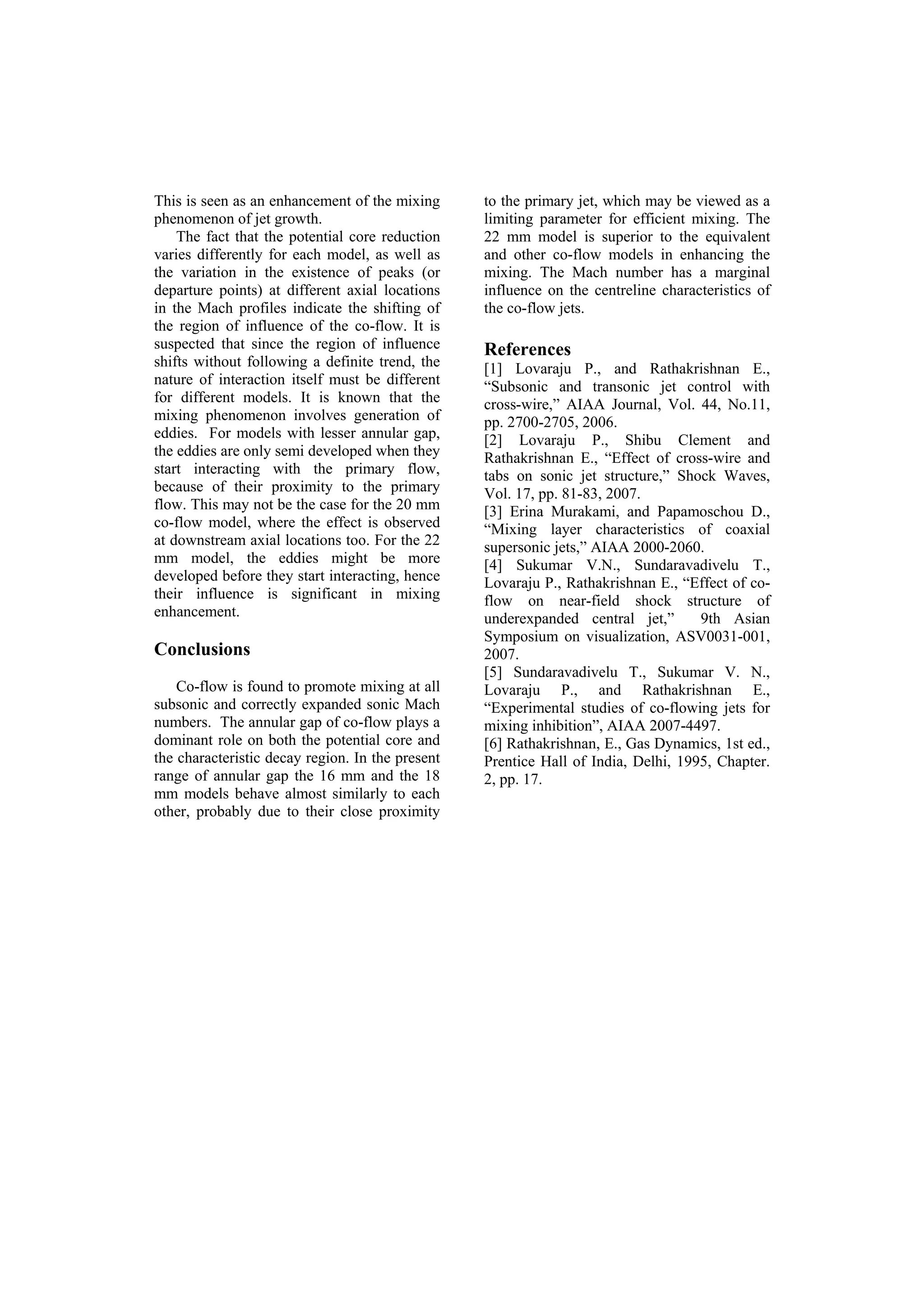 This is seen as an enhancement of the mixing
phenomenon of jet growth.
The fact that the potential core reduction
varies differently for each model, as well as
the variation in the existence of peaks (or
departure points) at different axial locations
in the Mach profiles indicate the shifting of
the region of influence of the co-flow. It is
suspected that since the region of influence
shifts without following a definite trend, the
nature of interaction itself must be different
for different models. It is known that the
mixing phenomenon involves generation of
eddies. For models with lesser annular gap,
the eddies are only semi developed when they
start interacting with the primary flow,
because of their proximity to the primary
flow. This may not be the case for the 20 mm
co-flow model, where the effect is observed
at downstream axial locations too. For the 22
mm model, the eddies might be more
developed before they start interacting, hence
their influence is significant in mixing
enhancement.
Conclusions
Co-flow is found to promote mixing at all
subsonic and correctly expanded sonic Mach
numbers. The annular gap of co-flow plays a
dominant role on both the potential core and
the characteristic decay region. In the present
range of annular gap the 16 mm and the 18
mm models behave almost similarly to each
other, probably due to their close proximity
to the primary jet, which may be viewed as a
limiting parameter for efficient mixing. The
22 mm model is superior to the equivalent
and other co-flow models in enhancing the
mixing. The Mach number has a marginal
influence on the centreline characteristics of
the co-flow jets.
References
[1] Lovaraju P., and Rathakrishnan E.,
“Subsonic and transonic jet control with
cross-wire,” AIAA Journal, Vol. 44, No.11,
pp. 2700-2705, 2006.
[2] Lovaraju P., Shibu Clement and
Rathakrishnan E., “Effect of cross-wire and
tabs on sonic jet structure,” Shock Waves,
Vol. 17, pp. 81-83, 2007.
[3] Erina Murakami, and Papamoschou D.,
“Mixing layer characteristics of coaxial
supersonic jets,” AIAA 2000-2060.
[4] Sukumar V.N., Sundaravadivelu T.,
Lovaraju P., Rathakrishnan E., “Effect of co-
flow on near-field shock structure of
underexpanded central jet,” 9th Asian
Symposium on visualization, ASV0031-001,
2007.
[5] Sundaravadivelu T., Sukumar V. N.,
Lovaraju P., and Rathakrishnan E.,
“Experimental studies of co-flowing jets for
mixing inhibition”, AIAA 2007-4497.
[6] Rathakrishnan, E., Gas Dynamics, 1st ed.,
Prentice Hall of India, Delhi, 1995, Chapter.
2, pp. 17.
 