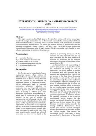 EXPERIMENTAL STUDIES ON HIGH-SPEED CO-FLOW
JETS
Saumya Jain, Sumeet Kumar, MGR Sandeep, Ashish Vashishtha, P. Lovaraju and E. Rathakrishnan
jainsaumya@gmail.com, sumeet.iitk@gmail.com, imsandy@gmail.com,ash.aeroiitk@gmail.com
lovaraju@gmail.com, erath@gmail.com
Indian Institute of Technology Kanpur
Abstract
This paper presents results of high-speed co-flow jets from orifices with various annular gaps
tested with a single feed system. The co-flow models consisted of a primary orifice of 10 mm
diameter surrounded by 12 secondary orifices of 3 mm diameter each, positioned in an annular
fashion around the primary orifice. The annular gap between the edge of primary orifice and the
secondary orifices were 1.5 mm, 2.5 mm, 3.5 mm and 4.5 mm. The co-flow is found to reduce the
potential core of the primary jet at all Mach numbers. The 4.5 mm annular gap is found to be more
efficient in promoting the mixing of the primary jet.
Nomenclature
D = equivalent diameter
Me = Mach number at the orifice exit
Mj = Mach number in the jet field
R = co-ordinate along radial direction
X = co-ordinate along jet axis
Introduction
Co-flow jets are an integral part of many
engineering devices where mixing of
different fluids is required. These jets play an
important role to provide mixing between
fuel and oxidizer in the combustor of
propulsion systems. In combustion systems,
mixing enhancement leads to improved
combustion efficiency, reduction in
combustor size and improved combustor
lifetime. Further, such flows find important
place in mixing of exhaust gases from
automobile engines with the surrounding air,
which leads to a reduction of the pollutant
intensity. In the case of missiles, by
increasing the rate of mixing with the cold
ambient air, the infrared radiation of a hot jet
plume can be significantly reduced. In many
applications it is desirable to have rapid jet
mixing. In an effort to increase mixing in jet
flows, various passive control methods have
been investigated in past several years. The
most notable passive controls are tabs and
cross-wire. A cross-wire is found to be
effective in enhancing mixing for all the
subsonic and fully expanded sonic jets [1].
Both cross-wire and tabs were found to be
effective in modifying the jet structure
significantly, resulting in faster characteristic
decay of the jet [2].
A characterization and understanding of
co-flow phenomenon is essential to control
the promotion of mixing to suit an
application. The mixing between jet streams
is connected with and controlled by the
dynamics and interaction of the vortices that
are present in the shear layers developing
between the two jets and the outer jets and
the ambient fluid [3]. The co-flow is effective
in elongating the supersonic core-length at all
levels of underexpansion [4]. Co-flow jets
were found to retard the mixing of central jet
for two circular coaxial convergent nozzles,
one surrounded by the other with an annular
gap of 4.5 mm [5]. The mixing phenomenon
in co-flow jets is strongly governed by the
geometrical parameters of the model and also
the operating conditions. In the co-flow jet
configuration, mixing between the two
streams may strongly depend on the annular
gap between the two nozzles. Above cited
literature on co-flow mainly concludes the
mixing inhibition characteristics. When
nozzles (two circular co-axial convergent
nozzles one surrounded by the other) are used
for co-flow studies, flow through the
surrounding nozzle experiences a severe
pressure loss by the presence of the central
 