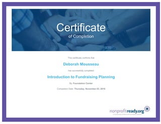 Certificate
of Completion
This certificate confirms that
Deborah Mousseau
has successfully completed
Introduction to Fundraising Planning
By: Foundation Center
Completion Date: Thursday, November 03, 2016
 