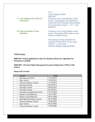 VC++,
Linux, Windows-2000.
DOTNET
17. Auto Polling of XL10 HVAC
Controllers
Worked as a key Team Member on this
project. Auto polling is the algorithm to
extract the HVAC attributes from different
XL10 controllers using C++, VC++ and
DOTNET.
18. Wap Lonstation & Time
Scheduler
Worked as a key Team Member on this
project. Developing WML decks to show
alarms on Mobile devices.
Development of Time Scheduler for
schedule of LON HVAC device using
Visual C++, Java Script
Wireless Markup Language(WML)
WIDS Details:
H0027034: Patent application is done for Roadway Runways Algorithm for
Emergency Landing.
H0037067: AirTrain Flight Management System-Collaborative FMS in AIR
control
Honeywell Awards:
Award Date
- Best kaizen of 2013 12/10/2013
- Spot Award 12/09/2013
- Team Excellence Award 11/10/2013
- Star Spot Award 08/26/2013
- Star Spot Award 04/03/2013
- Star Spot Award 03/20/2013
- Customer commitment Award 01/10/2010
- Partner Award-Phoenix 10/11/2007
- Partner Award-Phoenix 05/01/2008
- Individual Excellence Award 04/13/2004
- Team Excellence Award 10/06/2003
- Spot Award 06/26/2003
- Team Excellence Award 10/24/2002
 