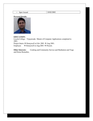 - Spot Award 10/02/2002
Personal Details:
EDUCATION:
Loyola College – Vijayawada –Master of Computer Applications completed in
2001.
Project Intern  Honeywell in Feb- 2001  Aug 2001.
Employee  Honeywell in Aug-2001  Present.
Other Interests: Cooking and Community Service and Meditation and Yoga
and Home Remedies.
 