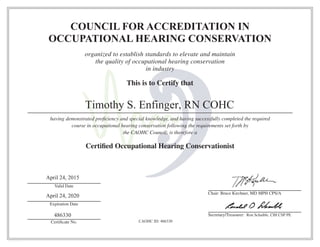 COUNCIL FOR ACCREDITATION IN
OCCUPATIONAL HEARING CONSERVATION
organized to establish standards to elevate and maintain
the quality of occupational hearing conservation
in industry
This is to Certify that
having demonstrated proﬁciency and special knowledge, and having successfully completed the required
course in occupational hearing conservation following the requirements set forth by
the CAOHC Council; is therefore a
Certiﬁed Occupational Hearing Conservationist
CAOHC-0614-257
Valid Date
Expiration Date
Certiﬁcate No.
Chair: Bruce Kirchner, MD MPH CPS/A
Secretary/Treasurer: Ron Schaible, CIH CSP PE
Timothy S. Enfinger, RN COHC
April 24, 2015
April 24, 2020
486330
CAOHC ID: 486330
 