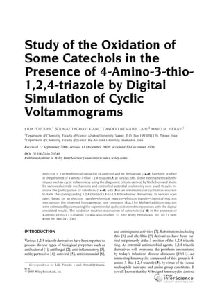 Study of the Oxidation of
Some Catechols in the
Presence of 4-Amino-3-thio-
1,2,4-triazole by Digital
Simulation of Cyclic
Voltammograms
LIDA FOTOUHI,1 SOLMAZ TAGHAVI KIANI,1 DAVOOD NEMATOLLAHI,2 MAJID M. HERAVI1
1
Department of Chemistry, Faculty of Science, Alzahra University, Vanak, P.O. Box 1993891176, Tehran, Iran
2
Department of Chemistry, Faculty of Science, Bu-Ali-Sina University, Hamadan, Iran
Received 27 September 2006; revised 11 December 2006; accepted 30 December 2006
DOI 10.1002/kin.20246
Published online in Wiley InterScience (www.interscience.wiley.com).
ABSTRACT: Electrochemical oxidation of catechol and its derivatives (1a–d) has been studied
in the presence of 4-amino-3-thio-1,2,4-triazole (3) at various pHs. Some electrochemical tech-
niques such as cyclic voltammetry using the diagnostic criteria derived by Nicholson and Shain
for various electrode mechanisms and controlled-potential coulometry were used. Results in-
dicate the participation of catechols (1a–d) with 3 in an intramolecular cyclization reaction
to form the corresponding 1,2,4-triazino[5,4-b]-1,3,4-thiadiazine derivatives. In various scan
rates, based on an electron transfer–chemical reaction–electron transfer–chemical reaction
mechanism, the observed homogeneous rate constants (kobs) for Michael addition reaction
were estimated by comparing the experimental cyclic voltammetric responses with the digital
simulated results. The oxidation reaction mechanism of catechols (1a–d) in the presence of
4-amino-3-thio-1,2,4-triazole (3) was also studied. C 2007 Wiley Periodicals, Inc. Int J Chem
Kinet 39: 340–345, 2007
INTRODUCTION
Various 1,2,4-triazole derivatives have been reported to
possess diverse types of biological properties such as
antibacterial [1], antifungal [2], anti-inﬂammatory [3],
antihypertensive [4], antiviral [5], antieishmanial [6],
Correspondence to: Lida Fotouhi; e-mail: lfotouhi@alzahra.
ac.ir.
c 2007 Wiley Periodicals, Inc.
and antimigraine activities [7]. Substitutions including
thio [8] and alkylthio [9] derivatives have been car-
ried out primarily at the 3-position of the 1,2,4-triazole
ring. As potential antimicrobial agents, 1,2,4-triazole
derivatives will overcome the problems encountered
by today’s infectious disease clinicians [10,11]. An
interesting heterocyclic compound of this group is 4-
amino-3-thio-1,2,4-triazole (3), by virtue of its vicinal
nucleophile mercapto and amine group constitutes. It
is well known that the N-bridged heterocycles derived
 