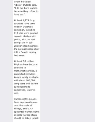 whom he called
"idiots," Duterte said,
"I do not burn women
because they refuse to
have sex."
At least 1,779 drug
suspects have been
killed in Duterte's
campaign, including
712 who were gunned
down in clashes with
police, with the rest
being slain in still-
unclear circumstances,
the national police chief
told a Senate inquiry
last week.
At least 3.7 million
Filipinos have become
addicted to
methamphetamine, a
prohibited stimulant
known locally as shabu,
with about 600,000
drug users and dealers
surrendering to
authorities, Duterte
said.
Human rights groups
have expressed alarm
over the spate of
killings, and U.N.-
appointed human rights
experts warned steps
should be taken to halt
 