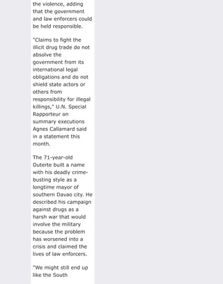 the violence, adding
that the government
and law enforcers could
be held responsible.
"Claims to fight the
illicit drug trade do not
absolve the
government from its
international legal
obligations and do not
shield state actors or
others from
responsibility for illegal
killings," U.N. Special
Rapporteur on
summary executions
Agnes Callamard said
in a statement this
month.
The 71-year-old
Duterte built a name
with his deadly crime-
busting style as a
longtime mayor of
southern Davao city. He
described his campaign
against drugs as a
harsh war that would
involve the military
because the problem
has worsened into a
crisis and claimed the
lives of law enforcers.
"We might still end up
like the South
 