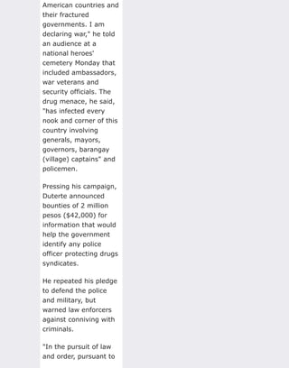 American countries and
their fractured
governments. I am
declaring war," he told
an audience at a
national heroes'
cemetery Monday that
included ambassadors,
war veterans and
security officials. The
drug menace, he said,
"has infected every
nook and corner of this
country involving
generals, mayors,
governors, barangay
(village) captains" and
policemen.
Pressing his campaign,
Duterte announced
bounties of 2 million
pesos ($42,000) for
information that would
help the government
identify any police
officer protecting drugs
syndicates.
He repeated his pledge
to defend the police
and military, but
warned law enforcers
against conniving with
criminals.
"In the pursuit of law
and order, pursuant to
 