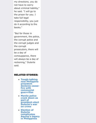 my directions, you do
not have to worry
about criminal liability,"
he said. "I will go to
the prison for you. I
take full legal
responsibility, you just
do it according to the
books."
"But for those in
government, the police,
the corrupt police and
the corrupt judges and
the corrupt
prosecutors, there will
be a day of
comeuppance, there
will always be a day of
reckoning," Duterte
said.
RELATED STORIES:
Tough-talking
new Philippine
president
declares cease-
fire with
communist
guerrrillas
Manila police
crack down as
part of
president-elect
Duterte's war
on crime
Election of
Duterte
complicates
Aquino's legacy
in Philippines
 