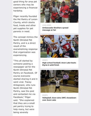 LOCAL NEWS
Ambassador Brothers spread
message at fair
SPORTS
High school football: Avon Lake beats
Elyria in wild finish
SPORTS
Volleyball: Avon wins SWC showdown
over Avon Lake
good thing for area pet
owners who may be
experiencing a financial
hardship.
Pilger recently founded
the Pet Pantry of Lorain
County, which stocks
food, treats and other
pet supplies for pet
parents in need.
The concept mimics the
North Olmsted Pet
Pantry, and is a direct
result of the
overwhelming response
that organization was
experiencing.
“This all started by
someone posting a
newspaper ad for the
North Olmsted Pet
Pantry on Facebook. Of
course everyone
started sharing it and it
went viral. Tracey
Antognazzi, who runs
North Olmsted Pet
Pantry, saw the post
and contacted me via
Facebook,” Pilger
said. “She explained
that they are a small
pet pantry trying to
help many, but were
being severely
 