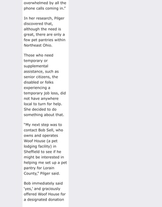 overwhelmed by all the
phone calls coming in.”
In her research, Pilger
discovered that,
although the need is
great, there are only a
few pet pantries within
Northeast Ohio.
Those who need
temporary or
supplemental
assistance, such as
senior citizens, the
disabled or folks
experiencing a
temporary job loss, did
not have anywhere
local to turn for help.
She decided to do
something about that.
“My next step was to
contact Bob Sell, who
owns and operates
Woof House (a pet
lodging facility) in
Sheffield to see if he
might be interested in
helping me set up a pet
pantry for Lorain
County,” Pilger said.
Bob immediately said
‘yes,’ and graciously
offered Woof House for
a designated donation
 
