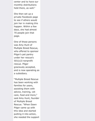 center and to have our
monthly distributions
held there, as well.”
She then set up a
private Facebook page
to see if others would
join her in making this
happen. Within a few
days, she had almost
70 people join that
page.
One of those persons
was Amy Hunt of
Multiple Breed Rescue,
who offered to sponsor
Pilger’s pet pantry
under her rescue’s
501(c)3 nonprofit
rescue. Pilger
graciously accepted,
and is now operating as
a subsidiary.
“Multiple Breed Rescue
has been working with
families for years,
assisting them with
advice, training, vet
care, food and more,”
said Amy Hunt, founder
of Multiple Breed
Rescue. “When Dawn
Pilger came up with
this idea and started
putting it into action,
she needed the support
 