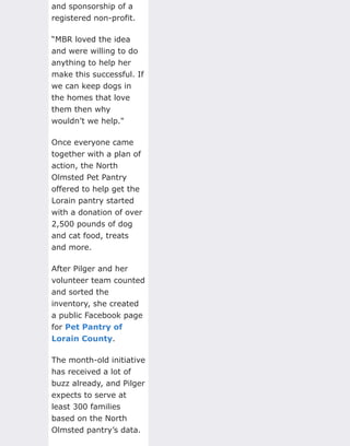 and sponsorship of a
registered non-profit.
“MBR loved the idea
and were willing to do
anything to help her
make this successful. If
we can keep dogs in
the homes that love
them then why
wouldn’t we help."
Once everyone came
together with a plan of
action, the North
Olmsted Pet Pantry
offered to help get the
Lorain pantry started
with a donation of over
2,500 pounds of dog
and cat food, treats
and more.
After Pilger and her
volunteer team counted
and sorted the
inventory, she created
a public Facebook page
for Pet Pantry of
Lorain County.
The month-old initiative
has received a lot of
buzz already, and Pilger
expects to serve at
least 300 families
based on the North
Olmsted pantry’s data.
 