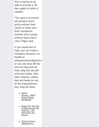 She is hoping to be
able to provide a 30-
day supply of what is
needed.
“Our goal is to ensure
pet parents aren’t
going without their
needs to make sure
their companion
animals aren’t going
without food and/or
care,” Pilger said.
If you would like to
help, you can make a
monetary donation via
PayPal to
petpantrylorain@gmail.com,
or you can drop off dry
and wet dog and cat
food, dog and cat soft
and hard treats, kitty
litter, leashes, collars,
bed and bowls to one
of the organization’s
four drop-off sites:
Woof
House, 3497
River Road,
Sheffield
Dogs On the Go
Professional Pet
Sitting, 128
Harrison St.,
Elyria
Total Canine
Obedience,
 