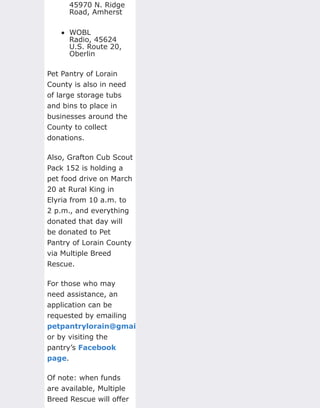 45970 N. Ridge
Road, Amherst
WOBL
Radio, 45624
U.S. Route 20,
Oberlin
Pet Pantry of Lorain
County is also in need
of large storage tubs
and bins to place in
businesses around the
County to collect
donations.
Also, Grafton Cub Scout
Pack 152 is holding a
pet food drive on March
20 at Rural King in
Elyria from 10 a.m. to
2 p.m., and everything
donated that day will
be donated to Pet
Pantry of Lorain County
via Multiple Breed
Rescue.
For those who may
need assistance, an
application can be
requested by emailing
petpantrylorain@gmail.com
or by visiting the
pantry’s Facebook
page.
Of note: when funds
are available, Multiple
Breed Rescue will offer
 