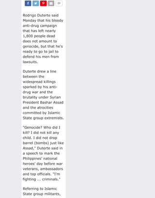 Rodrigo Duterte said
Monday that his bloody
anti-drug campaign
that has left nearly
1,800 people dead
does not amount to
genocide, but that he's
ready to go to jail to
defend his men from
lawsuits.
Duterte drew a line
between the
widespread killings
sparked by his anti-
drug war and the
brutality under Syrian
President Bashar Assad
and the atrocities
committed by Islamic
State group extremists.
"Genocide? Who did I
kill? I did not kill any
child. I did not drop
barrel (bombs) just like
Assad," Duterte said in
a speech to mark the
Philippines' national
heroes' day before war
veterans, ambassadors
and top officials. "I'm
fighting ... criminals."
Referring to Islamic
State group militants,
!
SHARE
"
TWEET
#
SHARE
$
EMAIL
%
 