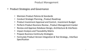 Product Management
• Product Strategies and Governance
• Maintain Product Policies & Standards
• Conduct Strategic Planning , Product Roadmap
• Product Investment Approval and Control , Investment Budget
• Perform Product Business Review , Product Management tracker
• Review and Approve Database Design, Architecture & Interfaces
• Impact Analysis and Traceability Matrix
• Prepare Business Continuity Strategies
• Formulate Product Version Integration & Test Strategy , Interface
Specification
Bhawani Nandan Prasad - MBA and B.E. IT 1
 