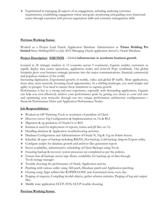  Experienced in managing all aspects of an engagement, including analyzing customer
requirements, establishing engagement vision and goals, monitoring and guiding cross functional
teams through execution with proven negotiation skills and contracts management skills
Pervious Working Status:
Worked as a Project Lead Oracle Application Database Administrator at Trianz Holding Pvt
limited Since 06thSept2010 to July 2012 Managing Oracle application Server’s, Oracle Database.
Project Description: EQUINIX -- Global infrastructure to accelerate business growth.
Located in 38 strategic markets in 13 countries across 5 continents, Equinix enables customers to
rapidly deploy data center operations, application nodes and network Pops worldwide. Our global
footprint gives your business strategic presence into the major communications, financial, commercial
and populous markets of the world.
Increasing digitization. Exponential growth of mobile, video and global IP traffic. More applications,
more data, more network, booming cloud opportunities. In a shifting landscape, you need insight and
agility to prosper. You need to master these transitions to capture growth
Performance is key to a strong end-user experience, especially with demanding applications. Equinix
can help you cost-effectively achieve your performance goals by getting you closer to your end user
and optimizing your networks through our two unique performance architecture configurations—
Network Performance Hubs and Application Performance Nodes.
Job Responsibilities:
 Worked on HP Ticketing Tools to resolution of problem of Client.
 Discover server 10g Configuration & Implementation on 11i & R12.
 Migration & up gradation of Oracle11i to R12.
 Kintana is used for deployment of reports, forms and pll files on 11i.
 Handling database & Application troubleshooting activities.
 Database Configuration and Administration of Oracle 9i, 10g & 11g on Solaris Server.
 Schedule all types of backup including RMAN, Hot backup, Cold backup, Import/Export utility.
 Configure scripts for database growth and archives files generation report.
 Server availability, administrative scheduling of Client Backups using Tivoli.
 Ensuring backup & recovery system processes are completed as per the policies.
 Ensure that all backups server tape library availability for backing up of data through
Tivoli storage manager
 Trouble shooting the performance of Oracle Application activity.
 Patching with various utility using AD patch, Database patch and Application patching.
 Cloning using Apps utilities like RAPIDCLONE and Automated clone every day.
 Purging of requests, Compiling invalid objects, gather schema statistics, Purging of log and output
files.
 Middle ware application ECCP, SVN, ECCP trouble shooting.
Previous Working Status:
 