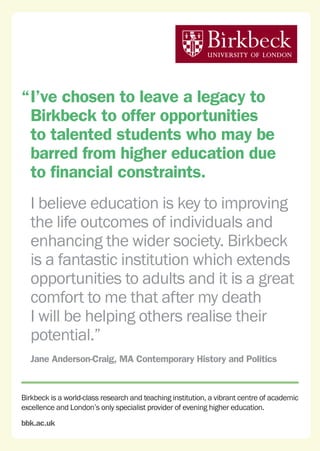 Birkbeck is a world-class research and teaching institution, a vibrant centre of academic
excellence and London’s only specialist provider of evening higher education.
bbk.ac.uk
“	I’ve chosen to leave a legacy to
Birkbeck to offer opportunities
to talented students who may be
barred from higher education due
to financial constraints.
	 I believe education is key to improving
the life outcomes of individuals and
enhancing the wider society. Birkbeck
is a fantastic institution which extends
opportunities to adults and it is a great
comfort to me that after my death
I will be helping others realise their
potential.”
	 Jane Anderson-Craig, MA Contemporary History and Politics
 