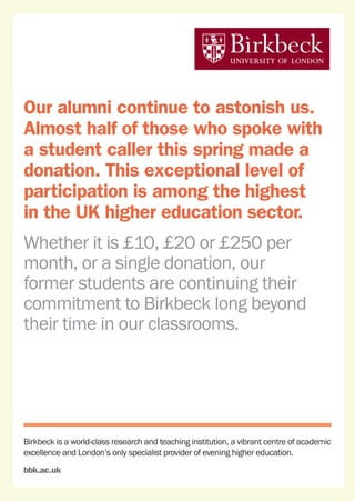 Birkbeck is a world-class research and teaching institution, a vibrant centre of academic
excellence and London’s only specialist provider of evening higher education.
bbk.ac.uk
Our alumni continue to astonish us.
Almost half of those who spoke with
a student caller this spring made a
donation. This exceptional level of
participation is among the highest
in the UK higher education sector.
Whether it is £10, £20 or £250 per
month, or a single donation, our
former students are continuing their
commitment to Birkbeck long beyond
their time in our classrooms.
 