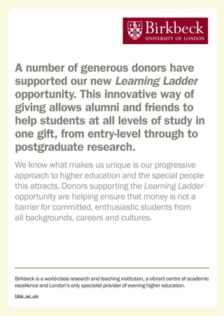 Birkbeck is a world-class research and teaching institution, a vibrant centre of academic
excellence and London’s only specialist provider of evening higher education.
bbk.ac.uk
A number of generous donors have
supported our new Learning Ladder
opportunity. This innovative way of
giving allows alumni and friends to
help students at all levels of study in
one gift, from entry-level through to
postgraduate research.
We know what makes us unique is our progressive
approach to higher education and the special people
this attracts. Donors supporting the Learning Ladder
opportunity are helping ensure that money is not a
barrier for committed, enthusiastic students from
all backgrounds, careers and cultures.
 