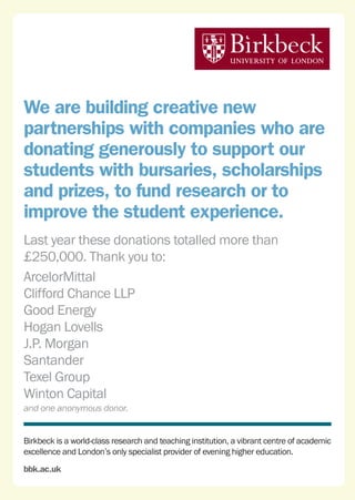 Birkbeck is a world-class research and teaching institution, a vibrant centre of academic
excellence and London’s only specialist provider of evening higher education.
bbk.ac.uk
We are building creative new
partnerships with companies who are
donating generously to support our
students with bursaries, scholarships
and prizes, to fund research or to
improve the student experience.
Last year these donations totalled more than
£250,000. Thank you to:
ArcelorMittal
Clifford Chance LLP
Good Energy
Hogan Lovells
J.P. Morgan
Santander
Texel Group
Winton Capital
and one anonymous donor.
 