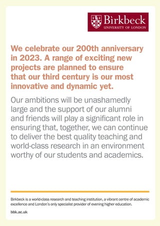 Birkbeck is a world-class research and teaching institution, a vibrant centre of academic
excellence and London’s only specialist provider of evening higher education.
bbk.ac.uk
We celebrate our 200th anniversary
in 2023. A range of exciting new
projects are planned to ensure
that our third century is our most
innovative and dynamic yet.
Our ambitions will be unashamedly
large and the support of our alumni
and friends will play a significant role in
ensuring that, together, we can continue
to deliver the best quality teaching and
world-class research in an environment
worthy of our students and academics.
 