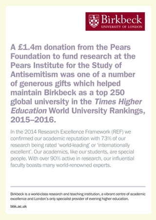 Birkbeck is a world-class research and teaching institution, a vibrant centre of academic
excellence and London’s only specialist provider of evening higher education.
bbk.ac.uk
A £1.4m donation from the Pears
Foundation to fund research at the
Pears Institute for the Study of
Antisemitism was one of a number
of generous gifts which helped
maintain Birkbeck as a top 250
global university in the Times Higher
Education World University Rankings,
2015–2016.
In the 2014 Research Excellence Framework (REF) we
confirmed our academic reputation with 73% of our
research being rated ‘world-leading’ or ‘internationally
excellent’. Our academics, like our students, are special
people. With over 90% active in research, our influential
faculty boasts many world-renowned experts.
 