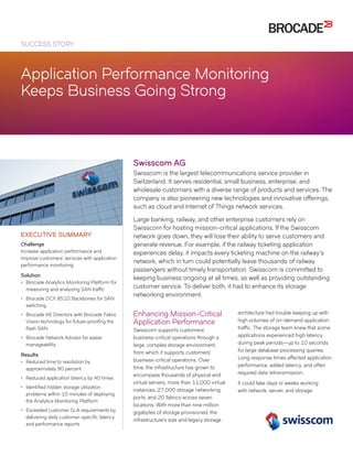 SUCCESS STORY
Application Performance Monitoring
Keeps Business Going Strong
Swisscom AG
Swisscom is the largest telecommunications service provider in
Switzerland. It serves residential, small business, enterprise, and
wholesale customers with a diverse range of products and services. The
company is also pioneering new technologies and innovative offerings,
such as cloud and Internet of Things network services.
Large banking, railway, and other enterprise customers rely on
Swisscom for hosting mission-critical applications. If the Swisscom
network goes down, they will lose their ability to serve customers and
generate revenue. For example, if the railway ticketing application
experiences delay, it impacts every ticketing machine on the railway’s
network, which in turn could potentially leave thousands of railway
passengers without timely transportation. Swisscom is committed to
keeping business ongoing at all times, as well as providing outstanding
customer service. To deliver both, it had to enhance its storage
networking environment.
Enhancing Mission-Critical
Application Performance
Swisscom supports customers’
business-critical operations through a
large, complex storage environment,
from which it supports customers’
business-critical operations. Over
time, the infrastructure has grown to
encompass thousands of physical and
virtual servers, more than 11,000 virtual
instances, 27,000 storage networking
ports, and 20 fabrics across seven
locations. With more than nine million
gigabytes of storage provisioned, the
infrastructure’s size and legacy storage
architecture had trouble keeping up with
high volumes of on-demand application
traffic. The storage team knew that some
applications experienced high latency
during peak periods—up to 10 seconds
for large database processing queries.
Long response times affected application
performance, added latency, and often
required data retransmission.
It could take days or weeks working
with network, server, and storage
EXECUTIVE SUMMARY
Challenge
Increase application performance and
improve customers’ services with application
performance monitoring
Solution
•• Brocade Analytics Monitoring Platform for
measuring and analyzing SAN traffic
•• Brocade DCX 8510 Backbones for SAN
switching
•• Brocade X6 Directors with Brocade Fabric
Vision technology for future-proofing the
flash SAN
•• Brocade Network Advisor for easier
manageability
Results
•• Reduced time to resolution by
approximately 90 percent
•• Reduced application latency by 40 times
•• Identified hidden storage utilization
problems within 10 minutes of deploying
the Analytics Monitoring Platform
•• Exceeded customer SLA requirements by
delivering daily customer-specific latency
and performance reports
 
