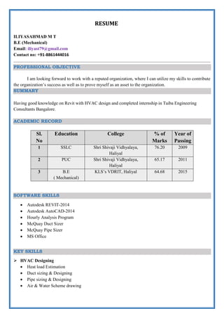 RESUME
ILIYASAHMAD M T
B.E (Mechanical)
Email: iliyast79@gmail.com
Contact no: +91-8861444016
PROFESSIONAL OBJECTIVE
I am looking forward to work with a reputed organization, where I can utilize my skills to contribute
the organization’s success as well as to prove myself as an asset to the organization.
SUMMARY
Having good knowledge on Revit with HVAC design and completed internship in Taiba Engineering
Consultants Bangalore.
ACADEMIC RECORD
Sl.
No
Education College % of
Marks
Year of
Passing
1 SSLC Shri Shivaji Vidhyalaya,
Haliyal
76.20 2009
2 PUC Shri Shivaji Vidhyalaya,
Haliyal
65.17 2011
3 B.E
( Mechanical)
KLS’s VDRIT, Haliyal 64.68 2015
SOFTWARE SKILLS
 Autodesk REVIT-2014
 Autodesk AutoCAD-2014
 Hourly Analysis Program
 McQuay Duct Sizer
 McQuay Pipe Sizer
 MS Office
KEY SKILLS
 HVAC Designing
 Heat load Estimation
 Duct sizing & Designing
 Pipe sizing & Designing
 Air & Water Scheme drawing
 