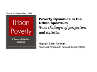 Dhaka, 24 September, 2016
Poverty Dynamics in the
Urban Spectrum
Twin challenges of perspectives
and statistics
Hossain Zillur Rahman
Power and Participation Research Centre (PPRC)
 