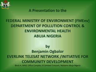 A Presentation to the
FEDERAL MINISTRY OF ENVIRONMENT (FMEnv)
DEPARTMENT OF POLLUTION CONTROL &
ENVIRONMENTAL HEALTH
ABUJA NIGERIA
by
Benjamin Ogbalor
EVERLINK TELESAT NETWORK /INITIATIVE FOR
COMMUNITY DEVELOPMENT
Block A, WAEC Office Complex.10 Zambezi Crescent, Maitama Abuja Nigeria
 