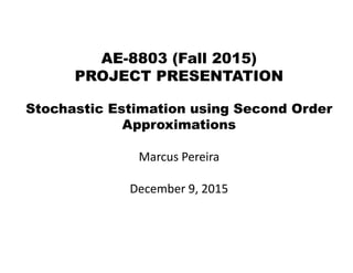 AE-8803 (Fall 2015)
PROJECT PRESENTATION
Stochastic Estimation using Second Order
Approximations
Marcus Pereira
December 9, 2015
 