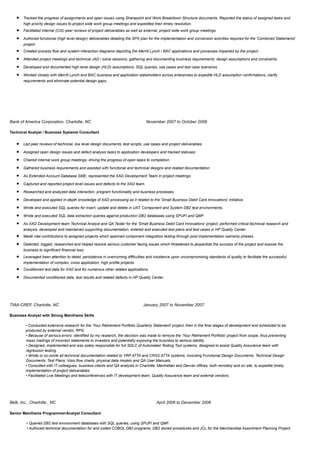 • Tracked the progress of assignments and open issues using Sharepoint and Work Breakdown Structure documents. Reported the status of assigned tasks and
high priority design issues to project wide work group meetings and expedited their timely resolution.
• Facilitated internal (CIS) peer reviews of project deliverables as well as external, project wide work group meetings.
• Authored functional (high level design) deliverables detailing the SPX plan for the implementation and conversion activities required for the 'Combined Statements'
project.
• Created process flow and system interaction diagrams depicting the Merrill Lynch / BAC applications and processes impacted by the project.
• Attended project meetings and technical JAD / solve sessions, gathering and documenting business requirements, design assumptions and constraints.
• Developed and documented high level design (HLD) assumptions, SQL queries, use cases and test case scenarios.
• Worked closely with Merrill Lynch and BAC business and application stakeholders across enterprises to expedite HLD assumption confirmations, clarify
requirements and eliminate potential design gaps.
Bank of America Corporation, Charlotte, NC November 2007 to October 2008
Technical Analyst / Business Systems Consultant
• Led peer reviews of technical, low level design documents, test scripts, use cases and project deliverables.
• Assigned open design issues and defect analysis tasks to application developers and tracked statuses.
• Chaired internal work group meetings, driving the progress of open tasks to completion.
• Gathered business requirements and assisted with functional and technical designs and related documentation.
• As Extended Account Database SME, represented the XAD Development Team in project meetings.
• Captured and reported project level issues and defects to the XAD team.
• Researched and analyzed data interaction, program functionality and business processes.
• Developed and applied in-depth knowledge of XAD processing as it related to the 'Small Business Debit Card Innovations' initiative.
• Wrote and executed SQL queries for insert, update and delete in UAT, Component and System DB2 test environments.
• Wrote and executed SQL data extraction queries against production DB2 databases using SPUFI and QMF.
• As XAD Development team Technical Analyst and QA Tester for the 'Small Business Debit Card Innovations' project, performed critical technical research and
analysis, developed and maintained supporting documentation, entered and executed test plans and test cases in HP Quality Center.
• Made vital contributions to assigned projects which spanned component integration testing through post implementation warranty phases.
• Detected, logged, researched and helped resolve serious customer facing issues which threatened to jeopardize the success of the project and expose the
business to significant financial loss.
• Leveraged keen attention to detail, persistence in overcoming difficulties and insistence upon uncompromising standards of quality to facilitate the successful
implementation of complex, cross application, high profile projects.
• Conditioned test data for XAD and for numerous other related applications.
• Documented conditioned data, test results and related defects in HP Quality Center.
TIAA-CREF, Charlotte, NC January 2007 to November 2007
Business Analyst with Strong Mainframe Skills
• Conducted extensive research for the 'Your Retirement Portfolio Quarterly Statement' project, then in the final stages of development and scheduled to be
produced by external vendor, RPG.
• Because of serious errors identified by my research, the decision was made to remove the 'Your Retirement Portfolio' project from scope, thus preventing
mass mailings of incorrect statements to investors and potentially exposing the business to serious liability.
• Designed, implemented and was solely responsible for full SDLC of Automated Testing Tool systems, designed to assist Quality Assurance team with
regression testing.
• Wrote or co-wrote all technical documentation related to YRP ATTA and CRSS ATTA systems, including Functional Design Documents, Technical Design
Documents, Test Plans, Visio flow charts, physical data models and QA User Manuals.
• Consulted with IT colleagues, business clients and QA analysts in Charlotte, Manhattan and Denver offices, both remotely and on site, to expedite timely
implementation of project deliverables.
• Facilitated Live Meetings and teleconferences with IT development team, Quality Assurance team and external vendors.
Belk, Inc., Charlotte , NC April 2006 to December 2006
Senior Mainframe Programmer/Analyst Consultant
• Queried DB2 test environment databases with SQL queries, using SPUFI and QMF.
• Authored technical documentation for and coded COBOL DB2 programs, DB2 stored procedures and JCL for the Merchandise Assortment Planning Project.
 