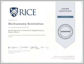 EDUCA
T
ION FOR EVE
R
YONE
CO
U
R
S
E
C E R T I F
I
C
A
TE
COURSE
CERTIFICATE
OCTOBER 19, 2015
Muthuswamy Raveendran
An Introduction to Interactive Programming in
Python (Part 1)
a 5 week online non-credit course authorized by Rice University and offered through
Coursera
has successfully completed with distinction
Joe Warren, Scott Rixner, John Greiner, and Stephen Wong
Department of Computer Science
Rice University
Verify at coursera.org/verify/ZCWENTECFY
Coursera has confirmed the identity of this individual and
their participation in the course.
 