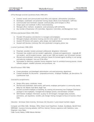 1319 Calderwood Ct, SE
Smyrna, GA 30080 Michelle Fonzo
770-313-4466 (Cell)
fonzo1319@charter.net
Office Manager and Site Coordinator Roles (1998-2011)
 Created, revised, and communicated local office and corporate administration procedures
 Developed, coordinated and presented training classes (Word, Excel, Powerpoint, SoftTime)
 Communicated and monitored corporate and local policy (and changes) to office
 Design space and coordinate 4 office moves/restacking
 Managed office, mailroom, receptionist, word processing staff and facility
 Key member of Automation (IT) Committee, Operations Committee, and Management Team
HR Advocate/Assistant Roles (1996-2003)
 Provided HR assistance and direction to managers and employees
 Managed employee attendance tracking and time entry system for non-exempt employees
 Assisted HR Director with projects, policy design and implementation
 Assisted with Business Continuity Plan and coordinated emergency phone tree
License Coordinator (1996-2003)
 Presented, provided, tracked, processed professional designation information
 Processed new resident and non-resident applications, renewals and appointments - originally 80
non-resident and 50 resident licenses - grew to over 1,800 non-resident and 150 resident licenses;
 Planned and coordinated continuing education classes for licensed agents resulting in cost savings
and reducing employees' time out of the office;
 Participated on Wachovia corporate license integration team to centralize licensing process; choose
software program, establish processes and procedures, etc.
Word Processor (1995-1996)
 Create procedures and developed administration and word processing department.
 Created standards for documents - proposals/summaries, employee handbook, job descriptions for
a professional look
Selected Accomplishments:
 Design office space, coordinate moves
 Planned and coordinated client events, staff events, employee participation in community events;
Relay for Life, Atlanta Food Bank, Angel Tree
 Ensured successful employee on-boarding by creating and presenting new Employee Orientation
package to new employees, managed new employee process and orientation schedule
 Administered employee information as proxy for all managers; managed salary increases,
promotions, job requisitions, transfers, job changes freeing managers to focus on business critical
tasks
Education: Kennesaw State University, Kennesaw, GA, Education-3 years toward bachelor degree
Computer and Other Skills: Windows, Office: Word, Excel, PowerPoint, Outlook, QuickBooks; Benefit Point;
NIPR/NAIC insurance licensing websites; SoftTime; Internet; Previous experience with Salesforce, Lotus
Organizer, Lotus Notes
Cobb County Notary, SHRM Atlanta Member
 