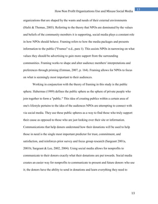 13
13
How Non Profit Organizations Use and Misuse Social Media
organizations that are shaped by the wants and needs of their external environments
(Hafsi & Thomas, 2005). Referring to the theory that NPOs are dominated by the values
and beliefs of the community members it is supporting, social media plays a constant role
in how NPOs should behave. Framing refers to how the media packages and presents
information to the public ("Frames" n.d., para 1). This assists NPOs in narrowing on what
values they should be advertising to gain more support from the surrounding
communities. Framing works to shape and alter audience members' interpretations and
preferences through priming (Entman, 2007, p. 164). Framing allows for NPOs to focus
on what is seemingly most important to their audiences.
Working in conjunction with the theory of framing in this study is the public
sphere. Habermas (1989) defines the public sphere as the sphere of private people who
join together to form a "public." This idea of creating publics within a certain area of
one's lifestyle pertains to the idea of the audiences NPOs are attempting to connect with
via social media. They use these public spheres as a way to find those who truly support
their cause as opposed to those who are just looking over their site or information.
Communications that help donors understand how their donations will be used to help
those in need is the single most important predictor for trust, commitment, and
satisfaction, and reinforces prior survey and focus group research (Sargeant 2001a,
2001b; Sargeant & Lee, 2002, 2004). Using social media allows for nonprofits to
communicate to their donors exactly what their donations are put towards. Social media
creates an easier way for nonprofits to communicate to present and future donors who use
it; the donors have the ability to send in donations and learn everything they need to
 