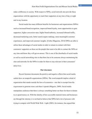 15
15
How Non Profit Organizations Use and Misuse Social Media
make a difference in society. With respect to NPOs, social network sites provide these
organizations with the opportunity to reach their supporters at any time of day or night
and in any location.
Social media has many different benefits for businesses and organizations (NPOs)
such as increased brand recognition, improved brand loyalty, more opportunities to gain
supporters, higher conversion rates, higher brand authority, increased inbound traffic,
decreased marketing costs, better search engine rankings, more meaningful customer
experiences, and improved customer insights. (Forbes Magazine, 2014) NPOs are able to
utilize these advantages of social media in order to remain in contact with their
customers/ supporters as these are the people that want to be able to contact the NPOs at
any time and know they will get an answer. This is one of the drawbacks of social media
as well as social networking sites in that there has to be someone always maintaining the
sites and networks for the NPOs in order for them to stay relevant in their consumers'
daily lives.
The Literature
Recent literature documents the positive and negative effects that social media
outlets have on nonprofit organizations (NPOs). The word nonproﬁt implies a kind of
organization that stands outside the laws of economics—one that is exempt from the
requirement to generate more cash than it spends (Maguire, 2009). Social media
manipulates audiences that there is always something better out there for them to donate
to or spend money on. With the ideality of how accessible material items and businesses
are through the internet, it is not hard to believe that NPOs feel a lot of pressure with
trying to compete with World Wide Web. Light (2003), for instance, has argued that
 