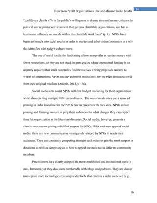 16
16
How Non Profit Organizations Use and Misuse Social Media
“confidence clearly affects the public’s willingness to donate time and money, shapes the
political and regulatory environment that governs charitable organizations, and has at
least some influence on morale within the charitable workforce” (p. 1). NPOs have
begun to branch into social media in order to market and advertise to consumers in a way
that identifies with today's culture more.
The use of social media for fundraising allows nonprofits to receive money with
fewer restrictions, so they are not stuck in grant cycles where operational funding is so
urgently required that small nonprofits find themselves writing proposals tailored to
wishes of international NPOs and development institutions, having been persuaded away
from their original missions (Amtzis, 2014, p. 136).
Social media sites assist NPOs with low budget marketing for their organization
while also reaching multiple different audiences. The social media sites use a sense of
priming in order to outline for the NPOs how to proceed with their sites. NPOs utilize
priming and framing in order to prep their audiences for what changes they can expect
from the organization as the literature discusses. Social media, however, presents a
chaotic structure to gaining solidified support for NPOs. With each new type of social
media, there are new communicative strategies developed by NPOs to reach their
audiences. They are constantly competing amongst each other to gain the most support or
donations as well as competing as to how to appeal the most to the different community
members.
Practitioners have clearly adopted the more established and institutional tools (e-
mail, Intranet), yet they also seem comfortable with blogs and podcasts. They are slower
to integrate more technologically complicated tools that cater to a niche audience (e.g.,
 