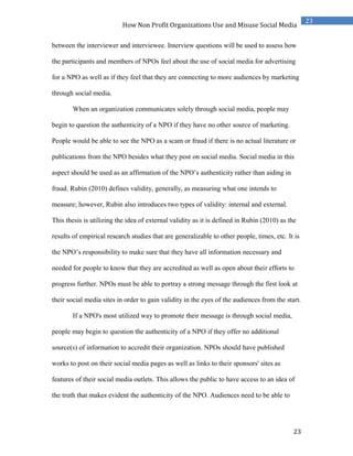 23
23
How Non Profit Organizations Use and Misuse Social Media
between the interviewer and interviewee. Interview questions will be used to assess how
the participants and members of NPOs feel about the use of social media for advertising
for a NPO as well as if they feel that they are connecting to more audiences by marketing
through social media.
When an organization communicates solely through social media, people may
begin to question the authenticity of a NPO if they have no other source of marketing.
People would be able to see the NPO as a scam or fraud if there is no actual literature or
publications from the NPO besides what they post on social media. Social media in this
aspect should be used as an affirmation of the NPO’s authenticity rather than aiding in
fraud. Rubin (2010) defines validity, generally, as measuring what one intends to
measure; however, Rubin also introduces two types of validity: internal and external.
This thesis is utilizing the idea of external validity as it is defined in Rubin (2010) as the
results of empirical research studies that are generalizable to other people, times, etc. It is
the NPO’s responsibility to make sure that they have all information necessary and
needed for people to know that they are accredited as well as open about their efforts to
progress further. NPOs must be able to portray a strong message through the first look at
their social media sites in order to gain validity in the eyes of the audiences from the start.
If a NPO's most utilized way to promote their message is through social media,
people may begin to question the authenticity of a NPO if they offer no additional
source(s) of information to accredit their organization. NPOs should have published
works to post on their social media pages as well as links to their sponsors' sites as
features of their social media outlets. This allows the public to have access to an idea of
the truth that makes evident the authenticity of the NPO. Audiences need to be able to
 