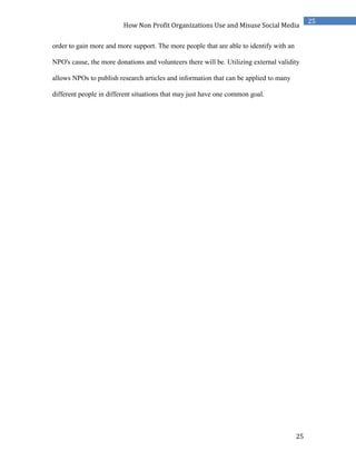 25
25
How Non Profit Organizations Use and Misuse Social Media
order to gain more and more support. The more people that are able to identify with an
NPO's cause, the more donations and volunteers there will be. Utilizing external validity
allows NPOs to publish research articles and information that can be applied to many
different people in different situations that may just have one common goal.
 