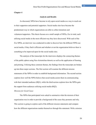 26
26
How Non Profit Organizations Use and Misuse Social Media
Chapter 4
Analysis and Results
As discussed, NPOs have become to rely upon social media as a way to reach out
to their supporters and potential supporters. Social media sites have become the
predominant way in which organizations are able to collect donations and
volunteers/supporters. This thesis focuses on a small sample of NPOs, five in total, each
utilizing social media in the most efficient way they have discovered. With each of the
five NPOs, an interview was conducted in order to discover how the different NPOs use
social media, if they find it efficient and whether or not the organization believes there is
something to be improved upon for the social media sites.
The analysis of the transcripts for the interviews displays the connecting themes
of the public sphere using Neo-Aristotelian rhetoric as well as the application of framing
and priming. Utilizing these common themes, the findings from the transcripts are broken
up into three major sections. The first section will examine the different mission
statements of the NPOs in order to establish background information. The second section
explores how well the NPOs believe that social media assists them in communicating
with their intended audience (RQ1), while the third section explores how the NPOs gain
the support from audiences utilizing social media (RQ2).
Missions for Good Cause
The NPOs that participated were asked to summarize what the mission of their
organization was in order to provide a background of the cause they promote and why.
This section is going to explore each of the different mission statements and compare
how the different organizations market themselves through this statement. With a mission
 