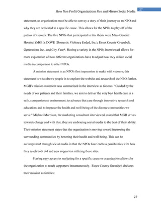27
27
How Non Profit Organizations Use and Misuse Social Media
statement, an organization must be able to convey a story of their journey as an NPO and
why they are dedicated to a specific cause. This allows for the NPOs to play off of the
pathos of viewers. The five NPOs that participated in this thesis were Mass General
Hospital (MGH), DOVE (Domestic Violence Ended, Inc.), Essex County Greenbelt,
Generations Inc., and City Year*. Having a variety in the NPOs interviewed allows for
more exploration of how different organizations have to adjust how they utilize social
media in comparison to other NPOs.
A mission statement is an NPO's first impression to make with viewers; this
statement is what draws people in to explore the website and research of the NPO further.
MGH's mission statement was summarized in the interview as follows: "Guided by the
needs of our patients and their families, we aim to deliver the very best health care in a
safe, compassionate environment; to advance that care through innovative research and
education; and to improve the health and well-being of the diverse communities we
serve." Michael Morrison, the marketing consultant interviewed, stated that MGH drives
towards change and with that, they are embracing social media to the best of their ability.
Their mission statement states that the organization is moving toward improving the
surrounding communities by bettering their health and well-being. This can be
accomplished through social media in that the NPOs have endless possibilities with how
they reach both old and new supporters utilizing these sites.
Having easy access to marketing for a specific cause or organization allows for
the organization to reach supporters instantaneously. Essex County Greenbelt declares
their mission as follows:
 