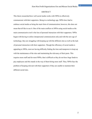 2
2
How Non Profit Organizations Use and Misuse Social Media
ABSTRACT
This thesis researched how well social media works with NPOs to effectively
communicate with their supporters. Being in a technology age, NPOs have had to
embrace social media as being the main form of communication; however, this does not
mean that all like to use it. One of the main conflicts in NPOs using social media as the
main communicative tool is the loss of personal interaction with their supporters. NPOs
began with having to utilize interpersonal communication only and with the new age of
technology, they are struggling with keeping up with the different sites as well as the lack
of personal interaction with their supporters. Though the efficiency of social media is
appealing to NPOs, most are having difficulty finding the time and manpower to keep up
with the maintenance of the sites and maintaining the relevancy of their posts. This
requires more staff and for most NPOs, that is difficult as they do not have huge funds to
pay employees and this stands in the way of them hiring more staff. Thus, NPOs face the
problem of keeping relevant with their supporters if they are unable to maintain their
different social sites.
 