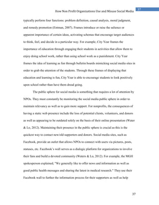 37
37
How Non Profit Organizations Use and Misuse Social Media
typically perform four functions: problem definition, causal analysis, moral judgment,
and remedy promotion (Entman, 2007). Frames introduce or raise the salience or
apparent importance of certain ideas, activating schemas that encourage target audiences
to think, feel, and decide in a particular way. For example, City Year frames the
importance of education through engaging their students in activities that allow them to
enjoy doing school work, rather than using school work as a punishment. City Year
frames the idea of learning as fun through bulletin boards mimicking social media sites in
order to grab the attention of the students. Through these frames of displaying that
education and learning is fun, City Year is able to encourage students to look positively
upon school rather than have them dread going.
The public sphere for social media is something that requires a lot of attention by
NPOs. They must constantly be monitoring the social media public sphere in order to
maintain relevancy as well as to gain more support. For nonprofits, the consequences of
having a static web presence include the loss of potential clients, volunteers, and donors
as well as appearing to be outdated solely on the basis of their online presentation (Water
& Lo, 2012). Maintaining their presence in the public sphere is crucial as this is the
quickest way to contact new/old supporters and donors. Social media sites, such as
Facebook, provide an outlet that allows NPOs to connect with users via pictures, posts,
statuses, etc. Facebook’s wall serves as a dialogic platform for organizations to involve
their fans and build a devoted community (Waters & Lo, 2012). For example, the MGH
spokesperson explained, "We generally like to offer news and information as well as
good public health messages and sharing the latest in medical research." They use their
Facebook wall to further the information process for their supporters as well as help
 