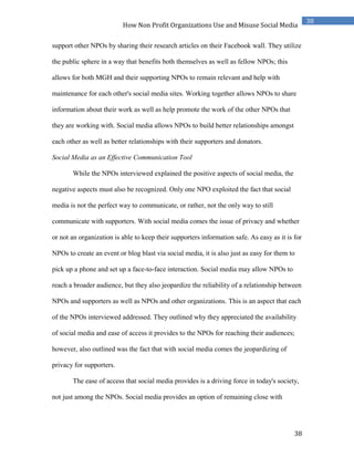 38
38
How Non Profit Organizations Use and Misuse Social Media
support other NPOs by sharing their research articles on their Facebook wall. They utilize
the public sphere in a way that benefits both themselves as well as fellow NPOs; this
allows for both MGH and their supporting NPOs to remain relevant and help with
maintenance for each other's social media sites. Working together allows NPOs to share
information about their work as well as help promote the work of the other NPOs that
they are working with. Social media allows NPOs to build better relationships amongst
each other as well as better relationships with their supporters and donators.
Social Media as an Effective Communication Tool
While the NPOs interviewed explained the positive aspects of social media, the
negative aspects must also be recognized. Only one NPO exploited the fact that social
media is not the perfect way to communicate, or rather, not the only way to still
communicate with supporters. With social media comes the issue of privacy and whether
or not an organization is able to keep their supporters information safe. As easy as it is for
NPOs to create an event or blog blast via social media, it is also just as easy for them to
pick up a phone and set up a face-to-face interaction. Social media may allow NPOs to
reach a broader audience, but they also jeopardize the reliability of a relationship between
NPOs and supporters as well as NPOs and other organizations. This is an aspect that each
of the NPOs interviewed addressed. They outlined why they appreciated the availability
of social media and ease of access it provides to the NPOs for reaching their audiences;
however, also outlined was the fact that with social media comes the jeopardizing of
privacy for supporters.
The ease of access that social media provides is a driving force in today's society,
not just among the NPOs. Social media provides an option of remaining close with
 