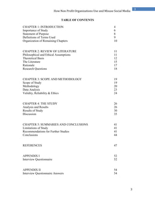 3
3
How Non Profit Organizations Use and Misuse Social Media
TABLE OF CONTENTS
CHAPTER 1: INTRODUCTION 4
Importance of Study 6
Statement of Purpose 8
Definitions of Terms Used 9
Organization of Remaining Chapters 10
CHAPTER 2: REVIEW OF LITERATURE 11
Philosophical and Ethical Assumptions 11
Theoretical Basis 12
The Literature 15
Rationale 17
Research Questions 18
CHAPTER 3: SCOPE AND METHODOLOGY 19
Scope of Study 19
Methodology 20
Data Analysis 23
Validity, Reliability & Ethics 24
CHAPTER 4: THE STUDY 26
Analysis and Results 26
Results of Study 30
Discussion 35
CHAPTER 5: SUMMARIES AND CONCLUSIONS 41
Limitations of Study 41
Recommendations for Further Studies 41
Conclusions 44
REFERENCES 47
APPENDIX I 52
Interview Questionnaire 52
APPENDIX II 54
Interview Questionnaire Answers 54
 