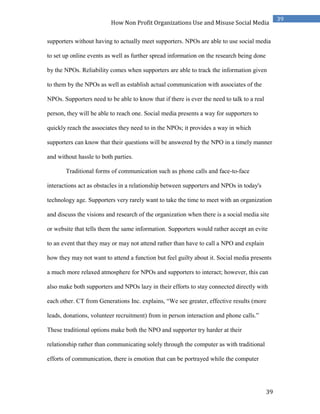 39
39
How Non Profit Organizations Use and Misuse Social Media
supporters without having to actually meet supporters. NPOs are able to use social media
to set up online events as well as further spread information on the research being done
by the NPOs. Reliability comes when supporters are able to track the information given
to them by the NPOs as well as establish actual communication with associates of the
NPOs. Supporters need to be able to know that if there is ever the need to talk to a real
person, they will be able to reach one. Social media presents a way for supporters to
quickly reach the associates they need to in the NPOs; it provides a way in which
supporters can know that their questions will be answered by the NPO in a timely manner
and without hassle to both parties.
Traditional forms of communication such as phone calls and face-to-face
interactions act as obstacles in a relationship between supporters and NPOs in today's
technology age. Supporters very rarely want to take the time to meet with an organization
and discuss the visions and research of the organization when there is a social media site
or website that tells them the same information. Supporters would rather accept an evite
to an event that they may or may not attend rather than have to call a NPO and explain
how they may not want to attend a function but feel guilty about it. Social media presents
a much more relaxed atmosphere for NPOs and supporters to interact; however, this can
also make both supporters and NPOs lazy in their efforts to stay connected directly with
each other. CT from Generations Inc. explains, “We see greater, effective results (more
leads, donations, volunteer recruitment) from in person interaction and phone calls.”
These traditional options make both the NPO and supporter try harder at their
relationship rather than communicating solely through the computer as with traditional
efforts of communication, there is emotion that can be portrayed while the computer
 