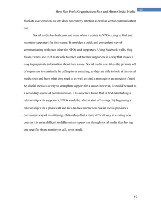 40
40
How Non Profit Organizations Use and Misuse Social Media
blankets over emotion, as text does not convey emotion as well as verbal communication
can.
Social media has both pros and cons when it comes to NPOs trying to find and
maintain supporters for their cause. It provides a quick and convenient way of
communicating with each other for NPOs and supporters. Using Facebook walls, blog
blasts, tweets, etc. NPOs are able to reach out to their supporters in a way that makes it
easy to perpetuate information about their cause. Social media also takes the pressure off
of supporters to constantly be calling-in or emailing, as they are able to look at the social
media sites and learn what they need to as well as send a message to an associate if need
be. Social media is a way to strengthen support for a cause; however, it should be used as
a secondary source of communication. This research found that in first establishing a
relationship with supporters, NPOs would be able to start off stronger by beginning a
relationship with a phone call and face-to-face interaction. Social media provides a
convenient way of maintaining relationships but a more difficult way in creating new
ones as it is more difficult to differentiate supporters through social media than having
one specific phone number to call, so to speak.
 