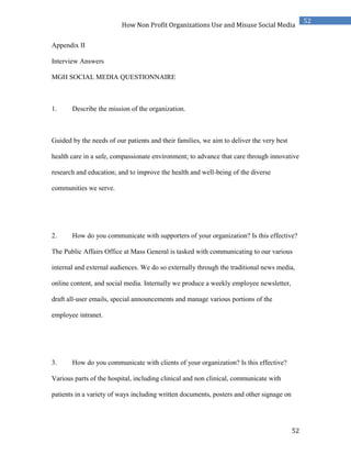 52
52
How Non Profit Organizations Use and Misuse Social Media
Appendix II
Interview Answers
MGH SOCIAL MEDIA QUESTIONNAIRE
1. Describe the mission of the organization.
Guided by the needs of our patients and their families, we aim to deliver the very best
health care in a safe, compassionate environment; to advance that care through innovative
research and education; and to improve the health and well-being of the diverse
communities we serve.
2. How do you communicate with supporters of your organization? Is this effective?
The Public Affairs Office at Mass General is tasked with communicating to our various
internal and external audiences. We do so externally through the traditional news media,
online content, and social media. Internally we produce a weekly employee newsletter,
draft all-user emails, special announcements and manage various portions of the
employee intranet.
3. How do you communicate with clients of your organization? Is this effective?
Various parts of the hospital, including clinical and non clinical, communicate with
patients in a variety of ways including written documents, posters and other signage on
 